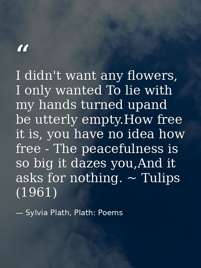 I didn't want any flowers, I only wanted To lie with my hands turned upand be utterly empty.How free it is, you have no  — Sylvia Plath, Plath: Poems