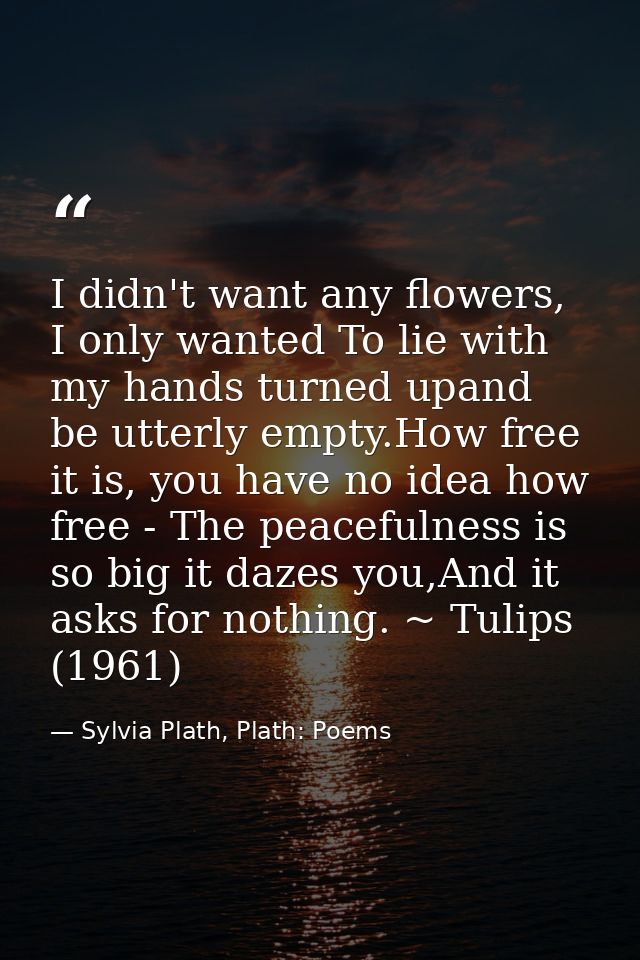 I didn't want any flowers, I only wanted To lie with my hands turned upand be utterly empty.How free it is, you have no  — Sylvia Plath, Plath: Poems
