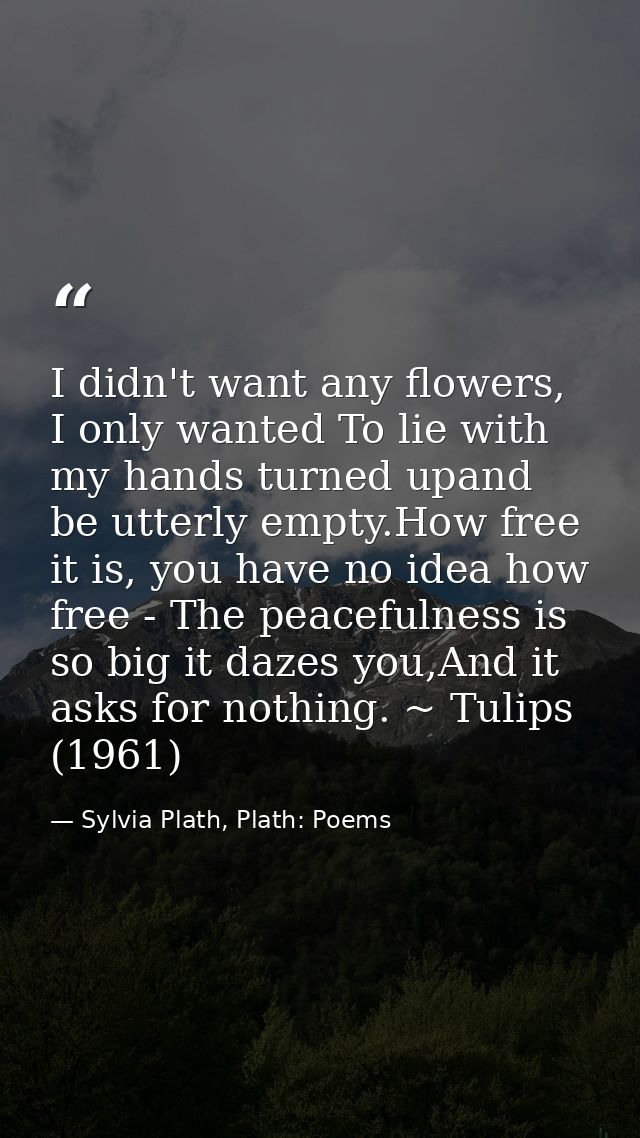 I didn't want any flowers, I only wanted To lie with my hands turned upand be utterly empty.How free it is, you have no  — Sylvia Plath, Plath: Poems
