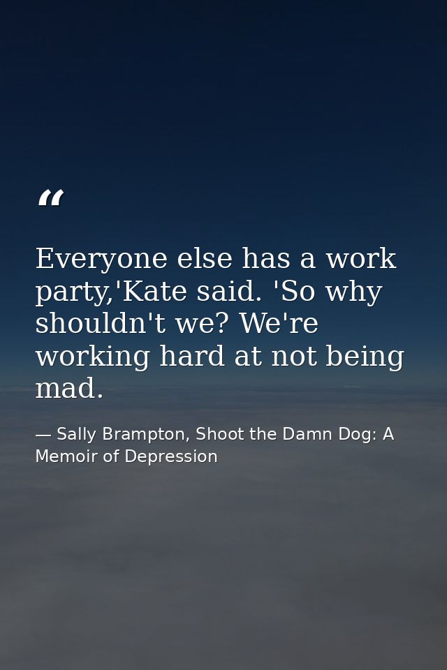 Everyone else has a work party,'Kate said. 'So why shouldn't we? We're working hard at not being mad. — Sally Brampton, Shoot the Damn Dog: A Memoir of Depression