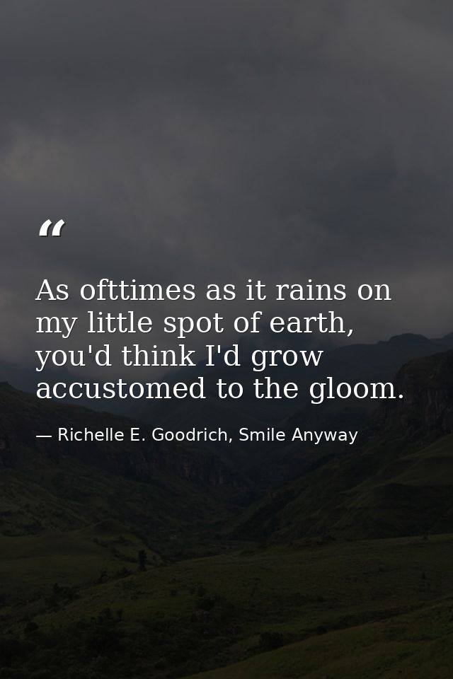 As ofttimes as it rains on my little spot of earth, you'd think I'd grow accustomed to the gloom. — Richelle E. Goodrich, Smile Anyway