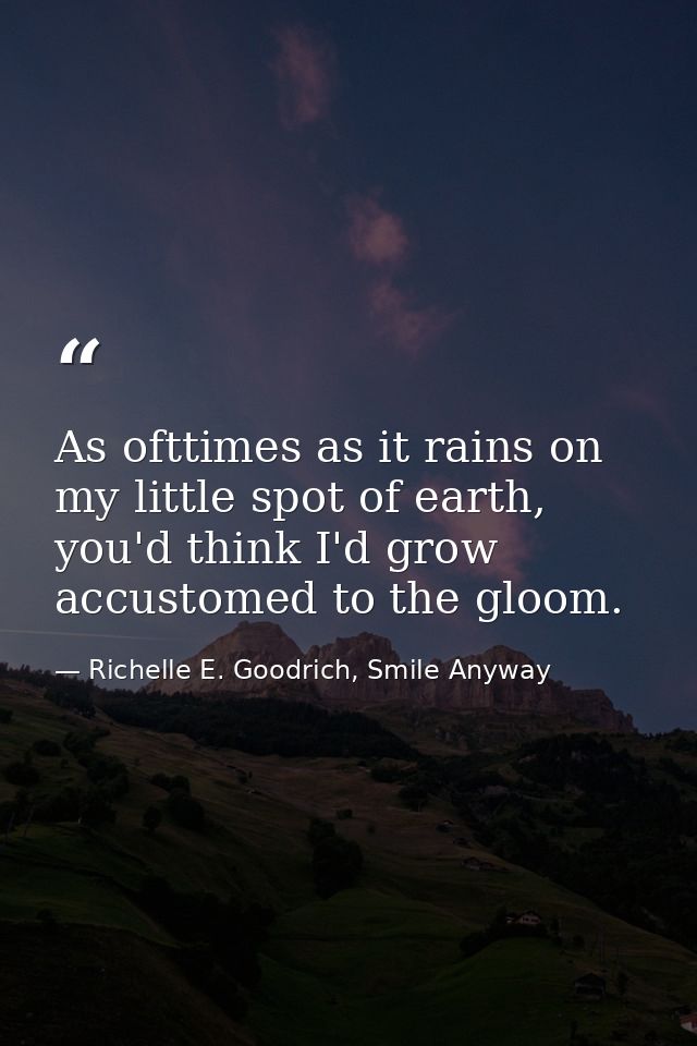 As ofttimes as it rains on my little spot of earth, you'd think I'd grow accustomed to the gloom. — Richelle E. Goodrich, Smile Anyway