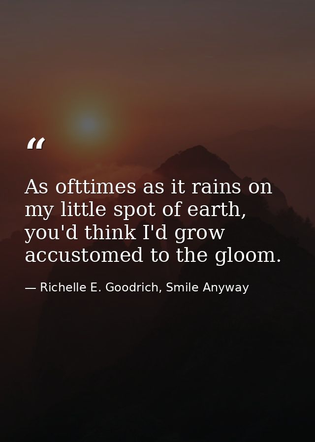 As ofttimes as it rains on my little spot of earth, you'd think I'd grow accustomed to the gloom. — Richelle E. Goodrich, Smile Anyway