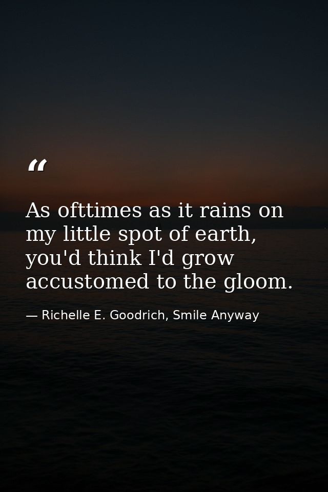As ofttimes as it rains on my little spot of earth, you'd think I'd grow accustomed to the gloom. — Richelle E. Goodrich, Smile Anyway