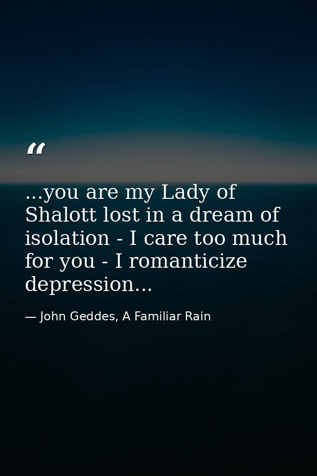 ...you are my Lady of Shalott lost in a dream of isolation - I care too much for you - I romanticize depression... — John Geddes, A Familiar Rain
