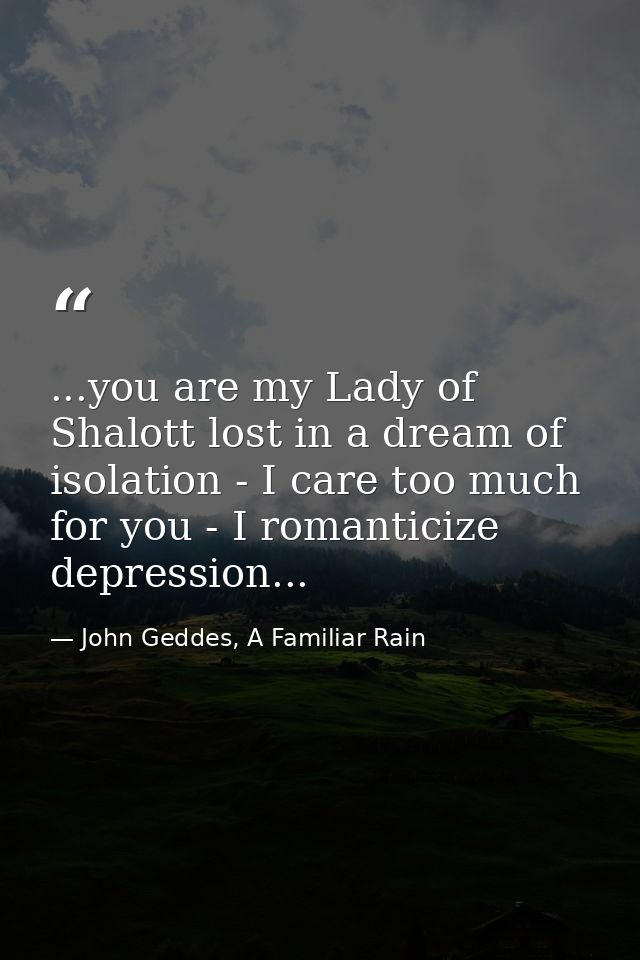 ...you are my Lady of Shalott lost in a dream of isolation - I care too much for you - I romanticize depression... — John Geddes, A Familiar Rain