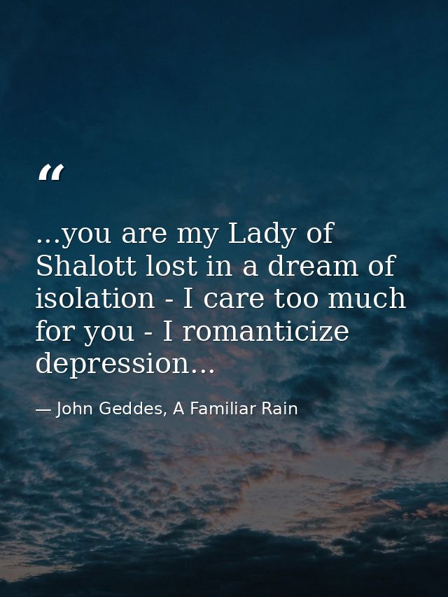 ...you are my Lady of Shalott lost in a dream of isolation - I care too much for you - I romanticize depression... — John Geddes, A Familiar Rain