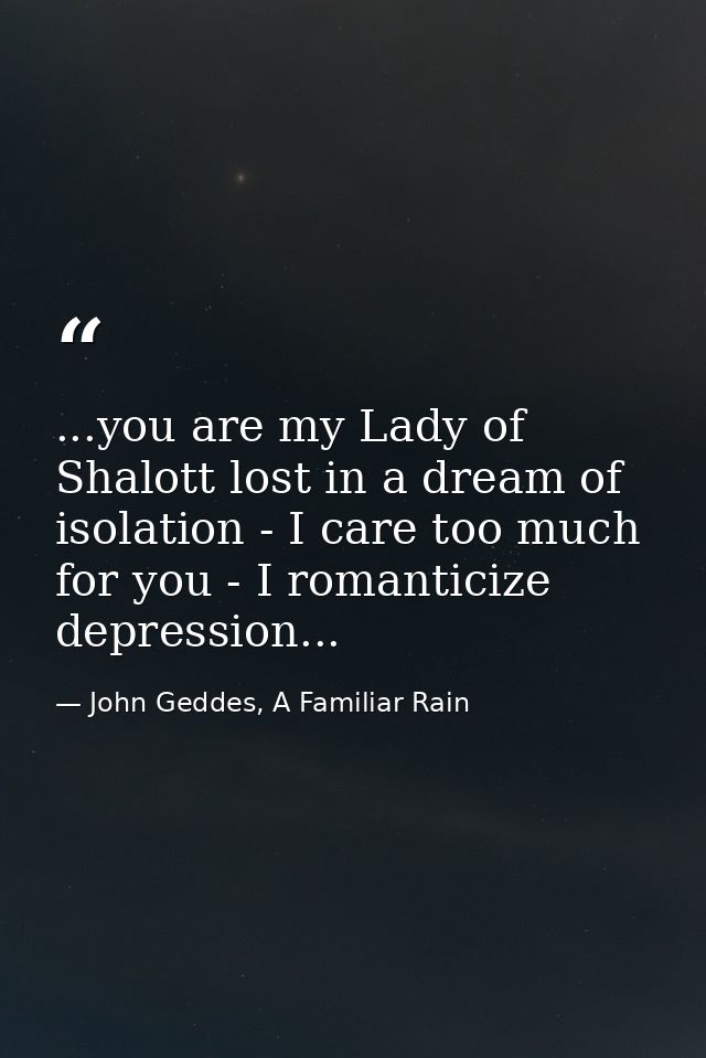 ...you are my Lady of Shalott lost in a dream of isolation - I care too much for you - I romanticize depression... — John Geddes, A Familiar Rain