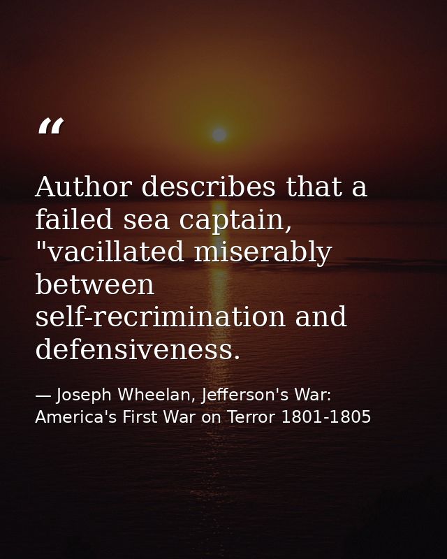 Author describes that a failed sea captain, "vacillated miserably between self-recrimination and defensiveness. — Joseph Wheelan, Jefferson's War: America's First War on Terror 1801-1805