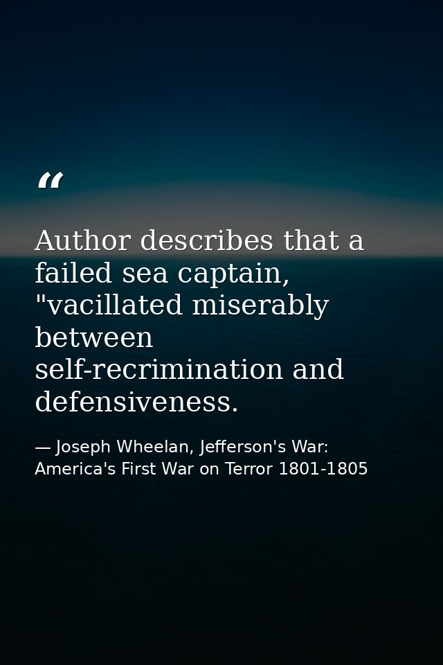 Author describes that a failed sea captain, "vacillated miserably between self-recrimination and defensiveness. — Joseph Wheelan, Jefferson's War: America's First War on Terror 1801-1805