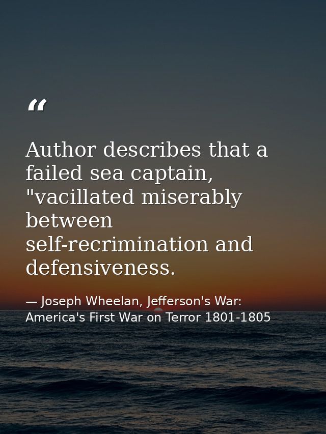 Author describes that a failed sea captain, "vacillated miserably between self-recrimination and defensiveness. — Joseph Wheelan, Jefferson's War: America's First War on Terror 1801-1805