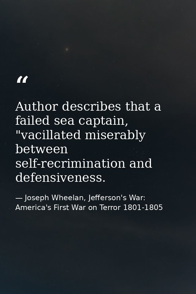 Author describes that a failed sea captain, "vacillated miserably between self-recrimination and defensiveness. — Joseph Wheelan, Jefferson's War: America's First War on Terror 1801-1805