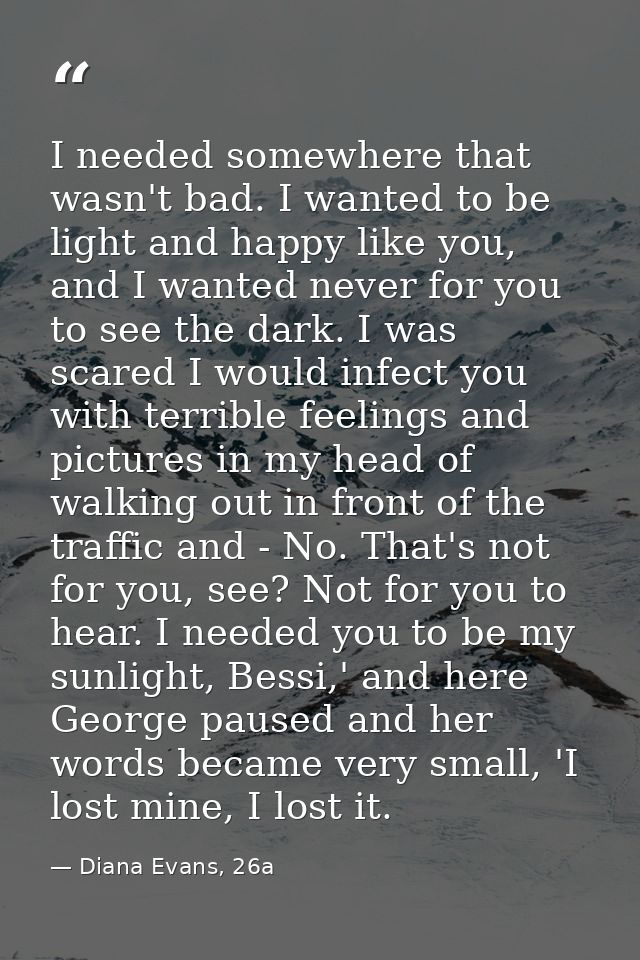 I needed somewhere that wasn't bad. I wanted to be light and happy like you, and I wanted never for you to see the dark. — Diana Evans, 26a