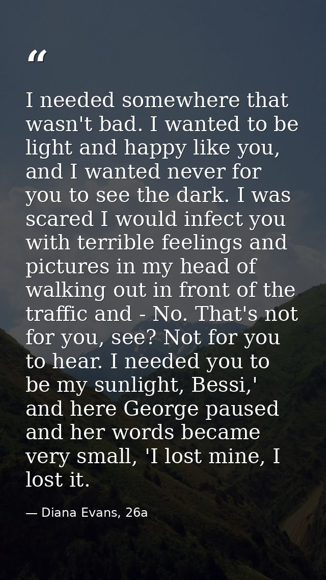 I needed somewhere that wasn't bad. I wanted to be light and happy like you, and I wanted never for you to see the dark. — Diana Evans, 26a