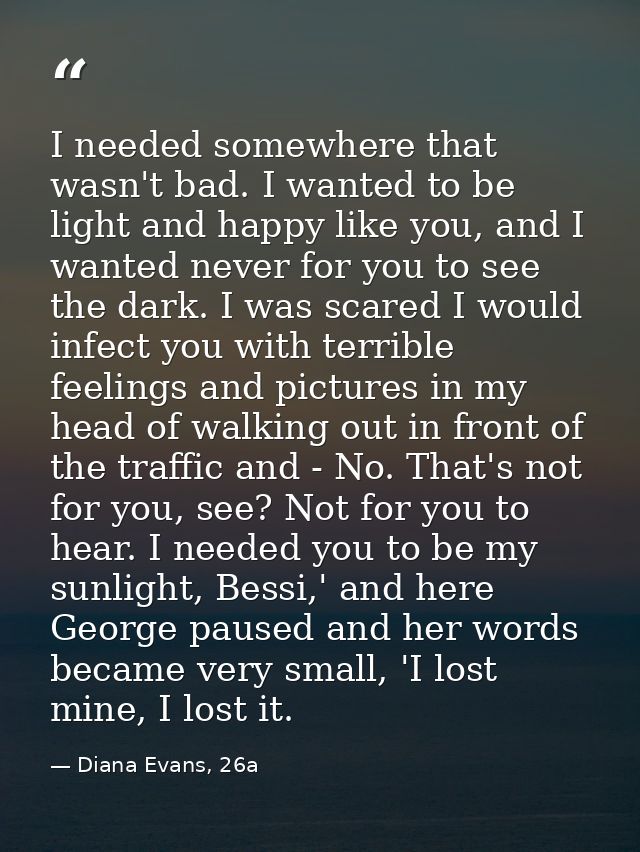I needed somewhere that wasn't bad. I wanted to be light and happy like you, and I wanted never for you to see the dark. — Diana Evans, 26a