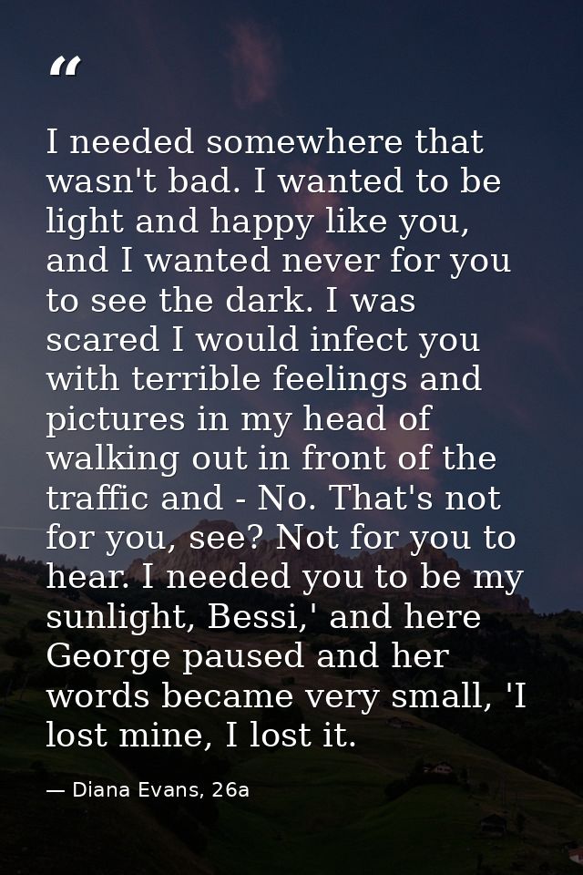 I needed somewhere that wasn't bad. I wanted to be light and happy like you, and I wanted never for you to see the dark. — Diana Evans, 26a