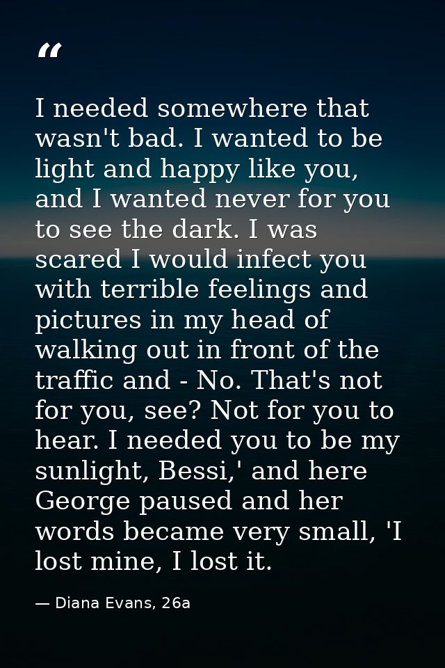 I needed somewhere that wasn't bad. I wanted to be light and happy like you, and I wanted never for you to see the dark. — Diana Evans, 26a