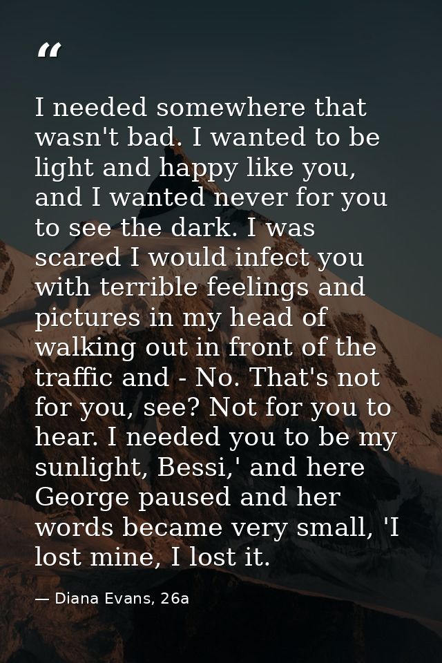 I needed somewhere that wasn't bad. I wanted to be light and happy like you, and I wanted never for you to see the dark. — Diana Evans, 26a