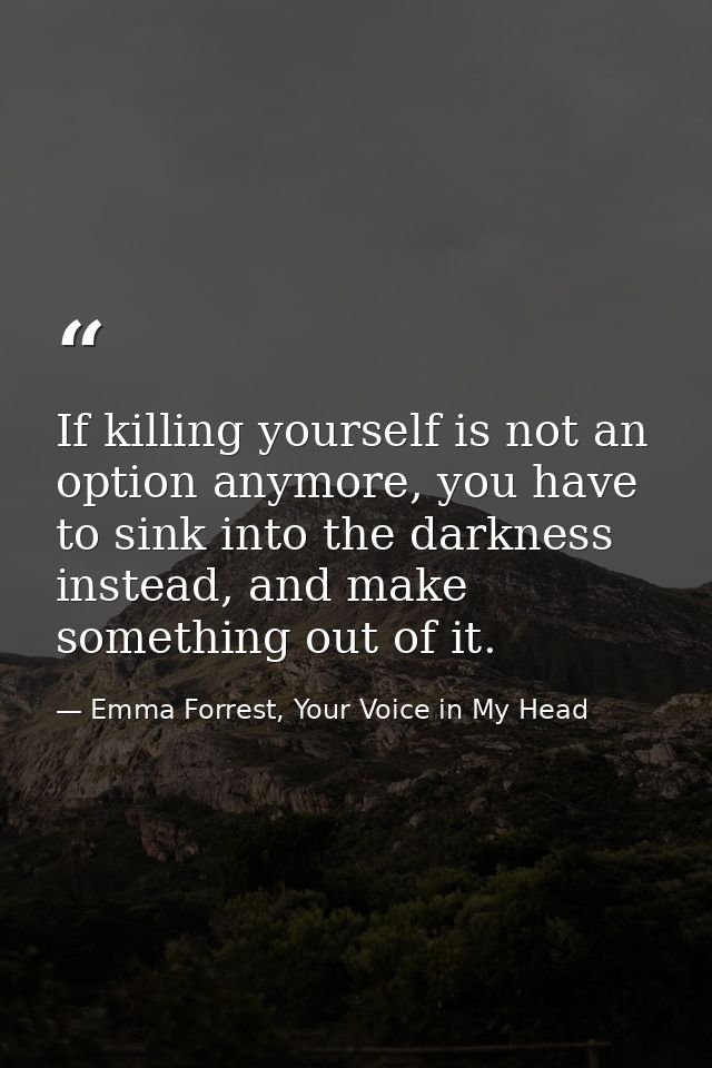 If killing yourself is not an option anymore, you have to sink into the darkness instead, and make something out of it. — Emma Forrest, Your Voice in My Head