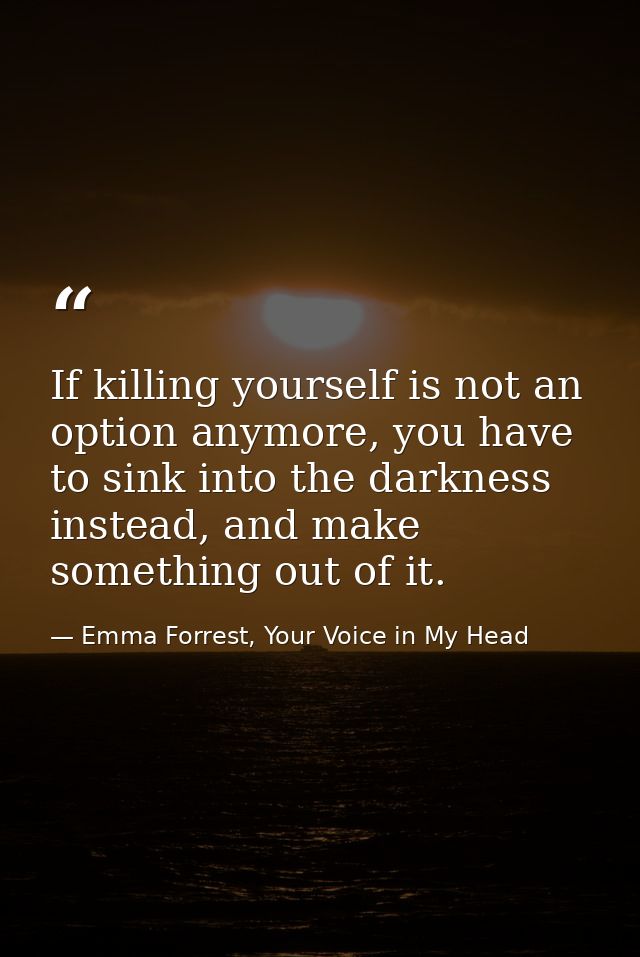 If killing yourself is not an option anymore, you have to sink into the darkness instead, and make something out of it. — Emma Forrest, Your Voice in My Head