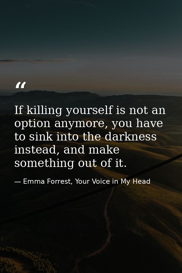 If killing yourself is not an option anymore, you have to sink into the darkness instead, and make something out of it. — Emma Forrest, Your Voice in My Head
