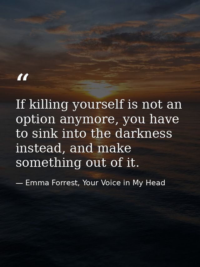 If killing yourself is not an option anymore, you have to sink into the darkness instead, and make something out of it. — Emma Forrest, Your Voice in My Head