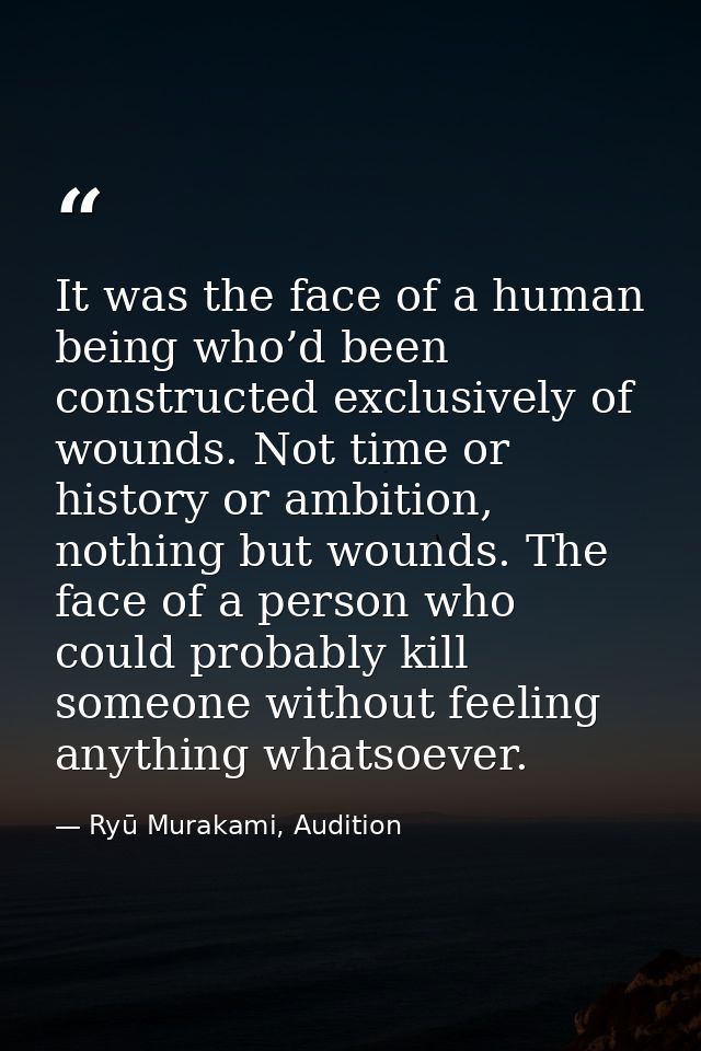It was the face of a human being who’d been constructed exclusively of wounds. Not time or history or ambition, nothing  — Ryū Murakami, Audition