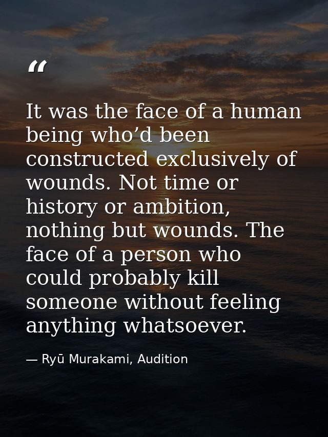 It was the face of a human being who’d been constructed exclusively of wounds. Not time or history or ambition, nothing  — Ryū Murakami, Audition