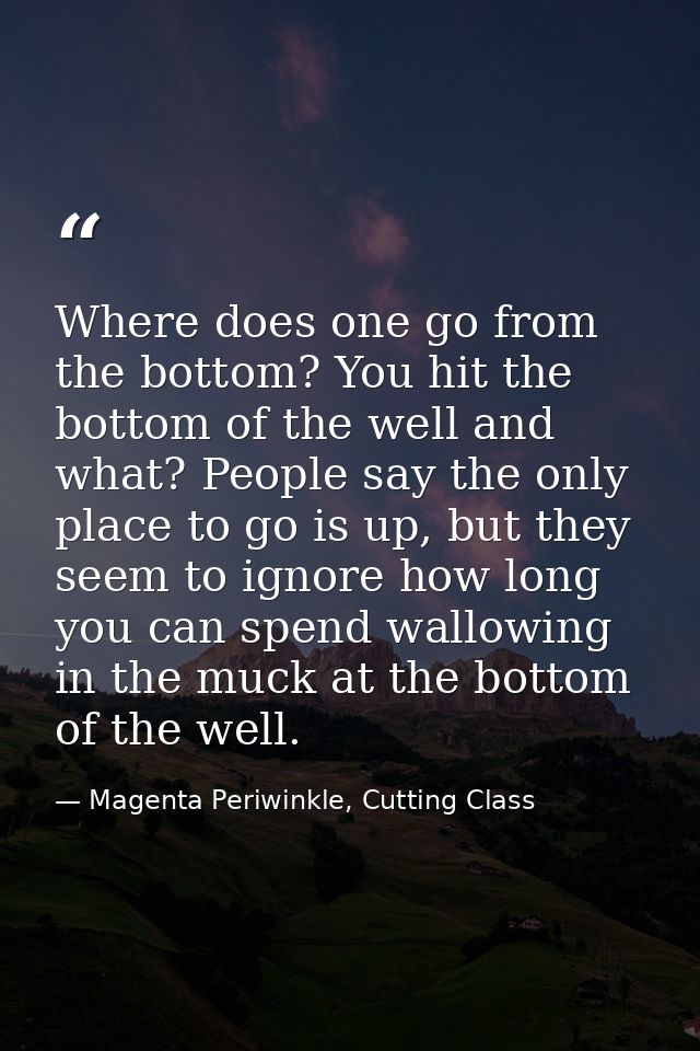 Where does one go from the bottom? You hit the bottom of the well and what? People say the only place to go is up, but t — Magenta Periwinkle, Cutting Class
