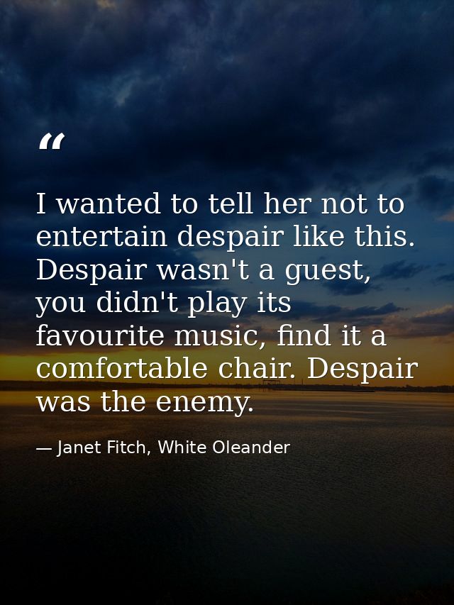 I wanted to tell her not to entertain despair like this. Despair wasn't a guest, you didn't play its favourite music, fi — Janet Fitch, White Oleander