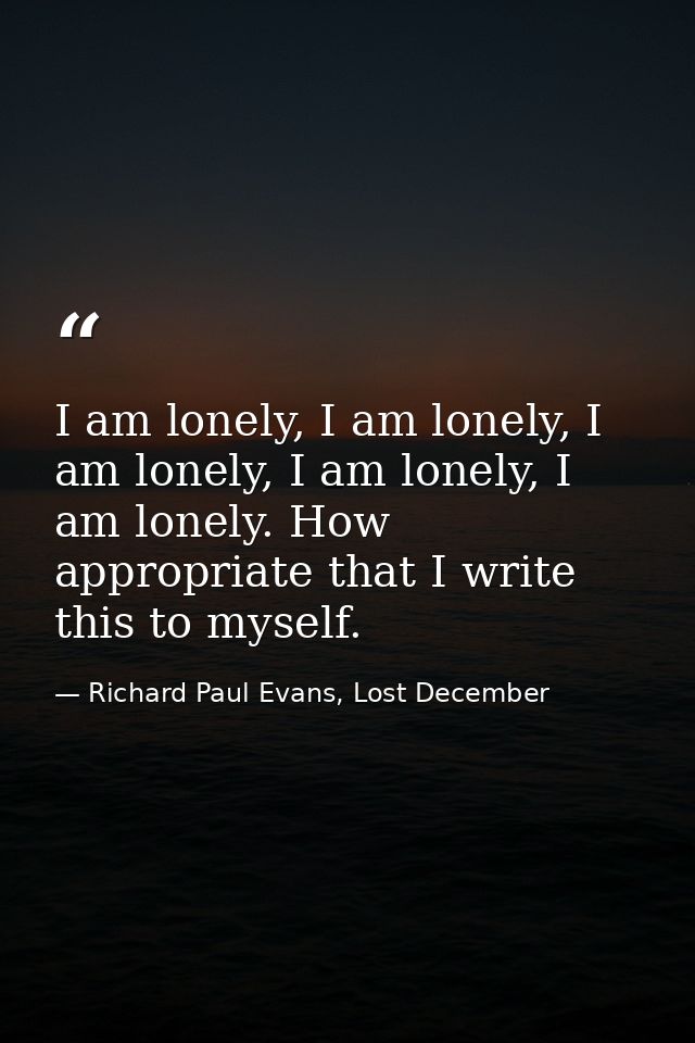 I am lonely, I am lonely, I am lonely, I am lonely, I am lonely. How appropriate that I write this to myself. — Richard Paul Evans, Lost December