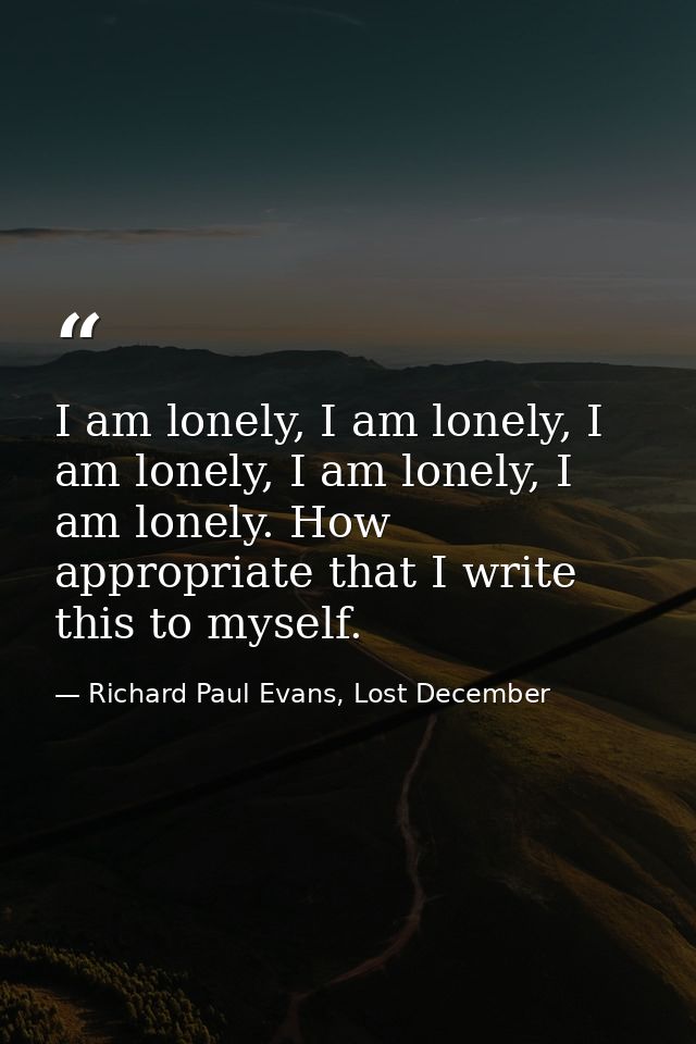 I am lonely, I am lonely, I am lonely, I am lonely, I am lonely. How appropriate that I write this to myself. — Richard Paul Evans, Lost December