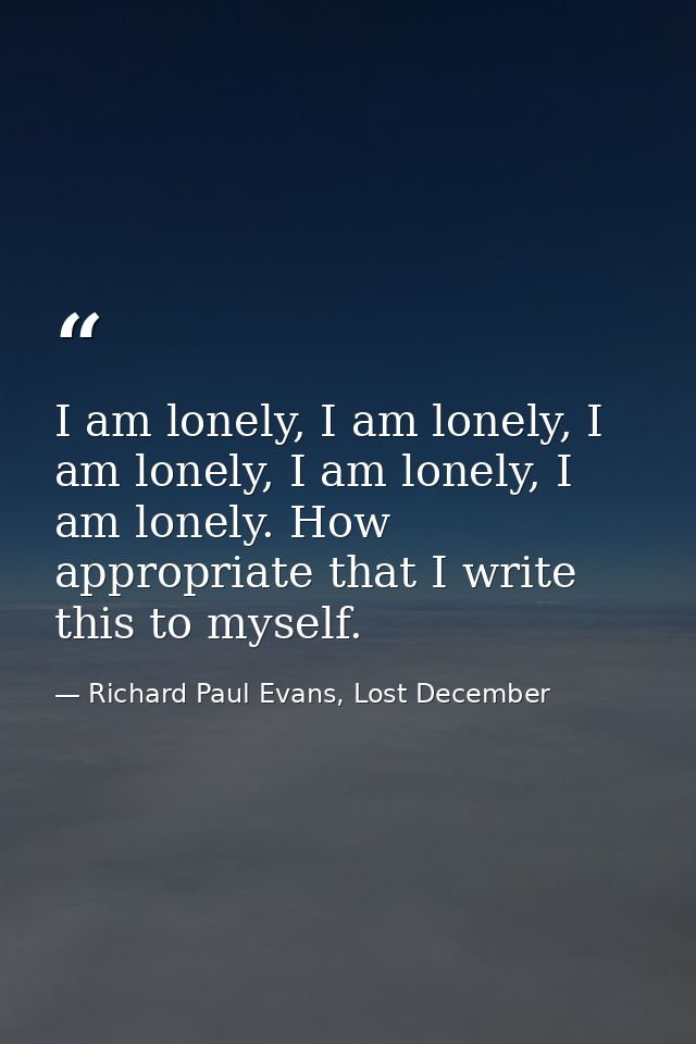 I am lonely, I am lonely, I am lonely, I am lonely, I am lonely. How appropriate that I write this to myself. — Richard Paul Evans, Lost December