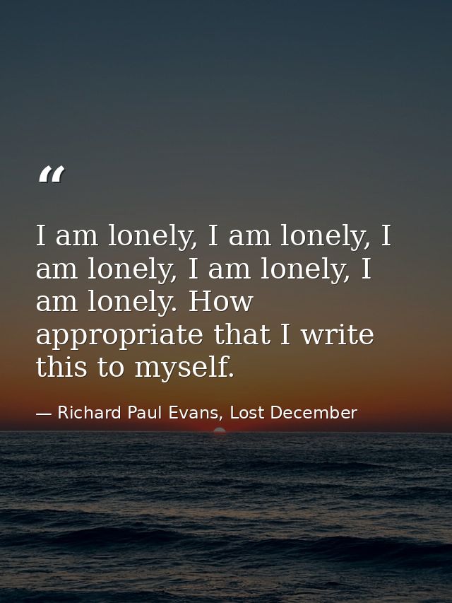 I am lonely, I am lonely, I am lonely, I am lonely, I am lonely. How appropriate that I write this to myself. — Richard Paul Evans, Lost December