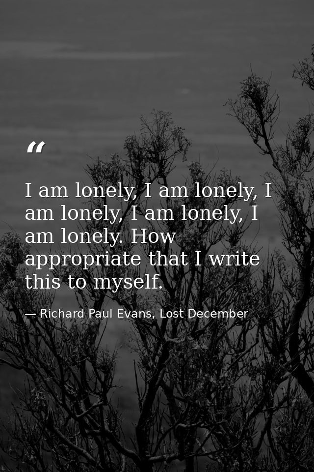 I am lonely, I am lonely, I am lonely, I am lonely, I am lonely. How appropriate that I write this to myself. — Richard Paul Evans, Lost December