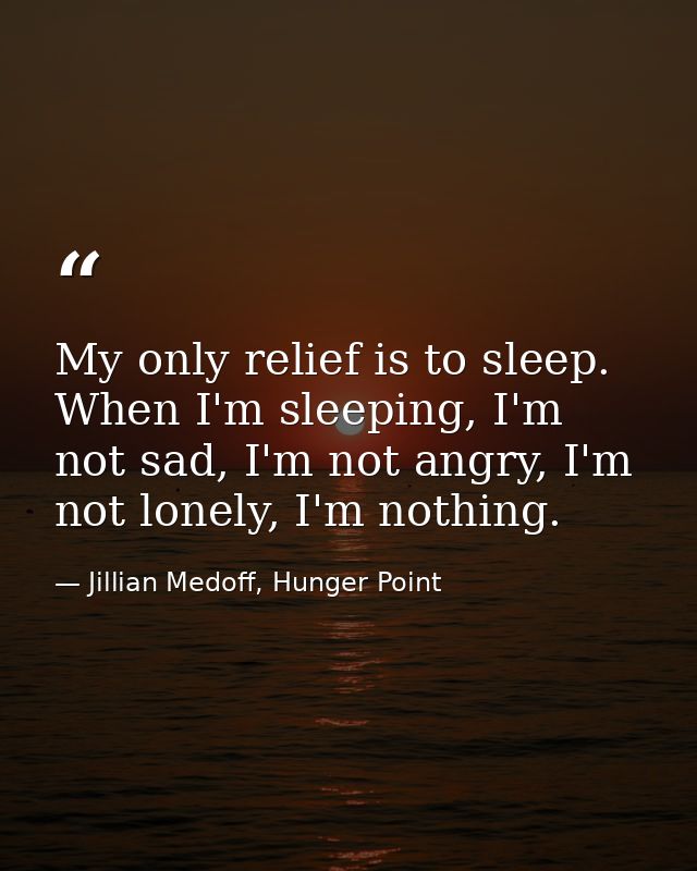 My only relief is to sleep. When I'm sleeping, I'm not sad, I'm not angry, I'm not lonely, I'm nothing. — Jillian Medoff, Hunger Point