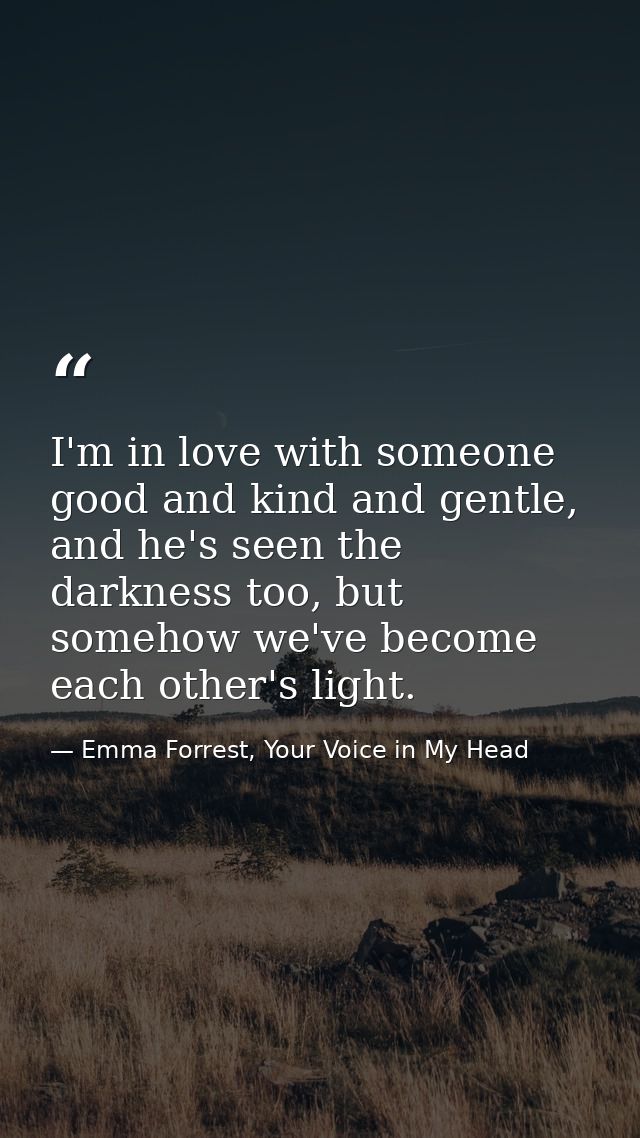 I'm in love with someone good and kind and gentle, and he's seen the darkness too, but somehow we've become each other's — Emma Forrest, Your Voice in My Head