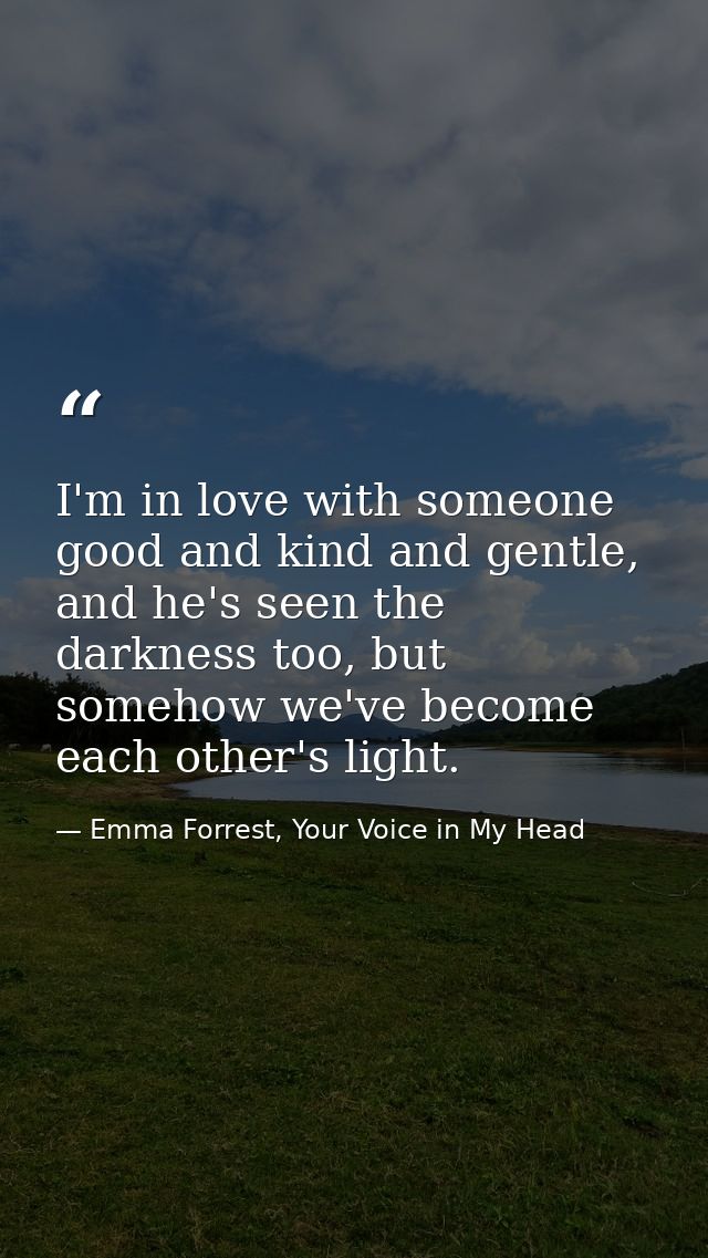 I'm in love with someone good and kind and gentle, and he's seen the darkness too, but somehow we've become each other's — Emma Forrest, Your Voice in My Head
