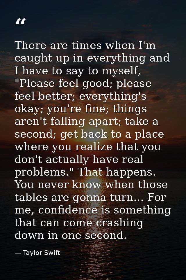 There are times when I'm caught up in everything and I have to say to myself, "Please feel good; please feel better; eve — Taylor Swift