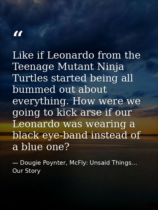 Like if Leonardo from the Teenage Mutant Ninja Turtles started being all bummed out about everything. How were we going  — Dougie Poynter, McFly: Unsaid Things... Our Story