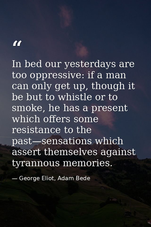 In bed our yesterdays are too oppressive: if a man can only get up, though it be but to whistle or to smoke, he has a pr — George Eliot, Adam Bede