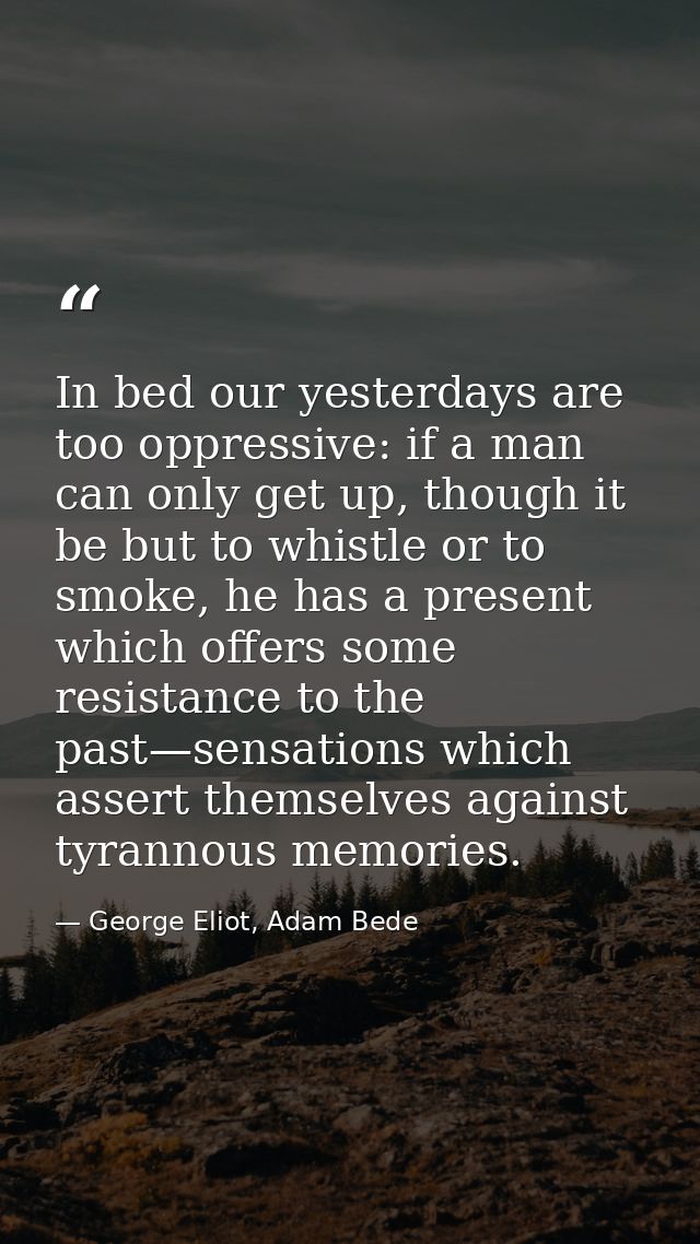 In bed our yesterdays are too oppressive: if a man can only get up, though it be but to whistle or to smoke, he has a pr — George Eliot, Adam Bede