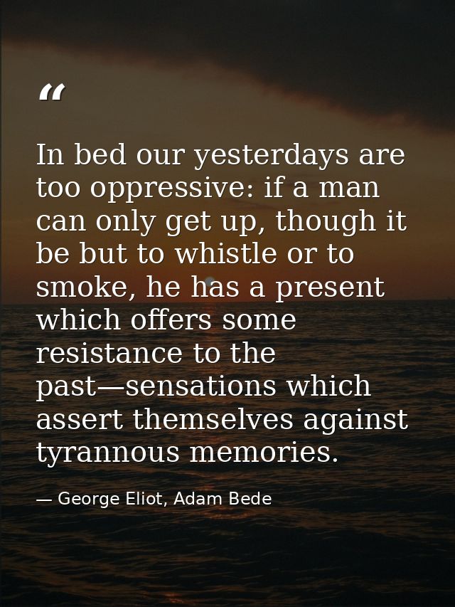 In bed our yesterdays are too oppressive: if a man can only get up, though it be but to whistle or to smoke, he has a pr — George Eliot, Adam Bede