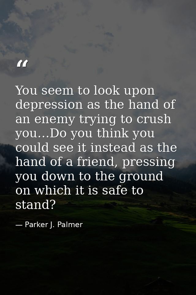 You seem to look upon depression as the hand of an enemy trying to crush you…Do you think you could see it instead as th — Parker J. Palmer