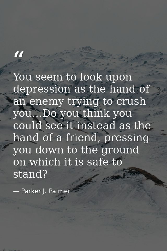 You seem to look upon depression as the hand of an enemy trying to crush you…Do you think you could see it instead as th — Parker J. Palmer