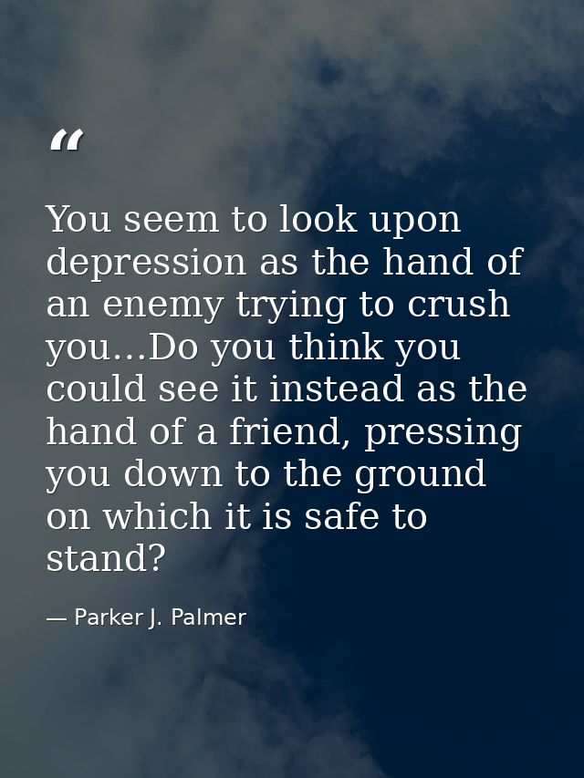 You seem to look upon depression as the hand of an enemy trying to crush you…Do you think you could see it instead as th — Parker J. Palmer