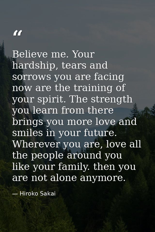 Believe me. Your hardship, tears and sorrows you are facing now are the training of your spirit. The strength you learn  — Hiroko Sakai