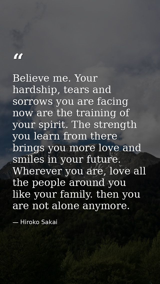 Believe me. Your hardship, tears and sorrows you are facing now are the training of your spirit. The strength you learn  — Hiroko Sakai