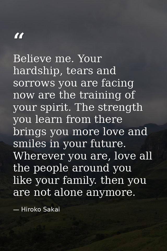 Believe me. Your hardship, tears and sorrows you are facing now are the training of your spirit. The strength you learn  — Hiroko Sakai