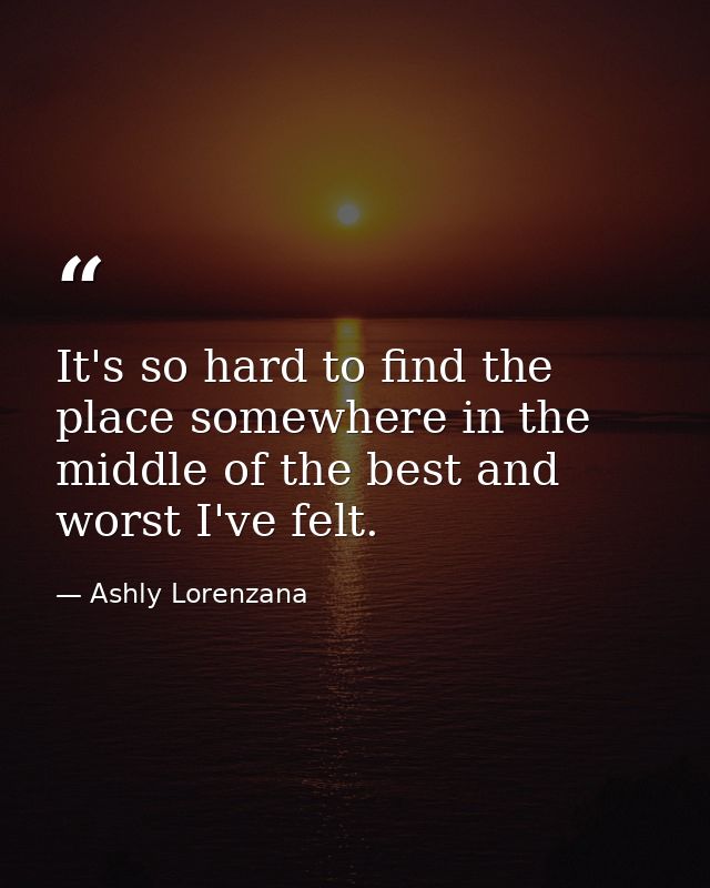 It's so hard to find the place somewhere in the middle of the best and worst I've felt. — Ashly Lorenzana